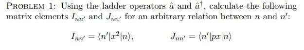 PROBLEM 1: Using the ladder operators â and ât, calculate the following
matrix elements Inn' and Jnn' for an arbitrary relation between n and n':
Inn' = (n'|a2|n),
Jnn' = (n'|pr|n)
