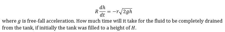 dh
R
dt
-r/2gh
where g is free-fall acceleration. How much time will it take for the fluid to be completely drained
from the tank, if initially the tank was filled to a height of H.

