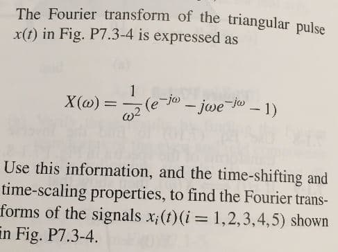 The Fourier transform of the triangular pulse
x(t) in Fig. P7.3-4 is expressed as
1
X(a)
(e Jjwe Jo-1)
Use this information, and the time-shifting and
time-scaling properties, to find the Fourier trans-
forms of the signals x;(t)(i= 1,2,3,4,5) shown
in Fig. P7.3-4
