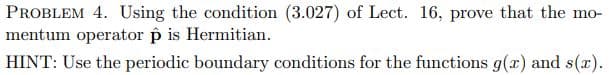 PROBLEM 4. Using the condition (3.027) of Lect. 16, prove that the mo-
mentum operator p is Hermitian.
HINT: Use the periodic boundary conditions for the functions g(r) and s(x).
