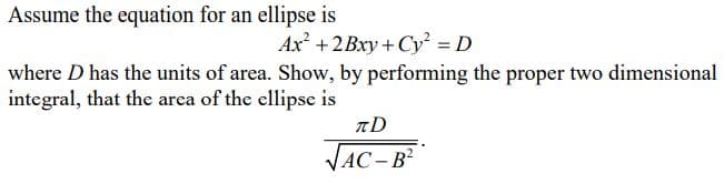 Assume the equation for an ellipse is
Ax +2Bxy + Cy = D
where D has the units of area. Show, by performing the proper two dimensional
integral, that the area of the ellipse is
VAC – B²
