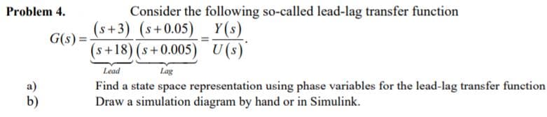 Problem 4.
Consider the following so-called lead-lag transfer function
(s+3) (s+0.05)
Y(s)
G(s) =
(s+18)(s+0.005) U(s)
Lead
Lag
Find a state space representation using phase variables for the lead-lag transfer function
Draw a simulation diagram by hand or in Simulink.
a)
b)
