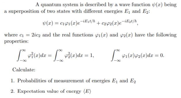 A quantum system is described by a wave function (r) being
a superposition of two states with different energies E1 and E2:
(x) = c191(r)e iEit/h+ c292(x)e¯iE2t/h.
where ci = 2icz and the real functions p1(x) and p2(r) have the following
properties:
vile)dz = ile)dz = 1,
"0 = rp(x)T#(x)l&
p1(x)92(x)dx% D0.
Calculate:
1. Probabilities of measurement of energies E1 and E2
2. Expectation valuc of cnergy (E)

