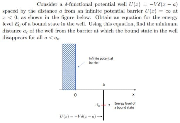 Consider a 6-functional potential well U(x) = -V8(r - a)
spaced by the distance a from an infinite potential barrier U(r) o at
x < 0, as shown in the figure below. Obtain an equation for the energy
level Eg of a bouud state in the well. Using this equalion, find the minimum
distance ae of the well from the barrier at which the bound state in the well
disappears for all a < ac.
Infinite potential
barrier
Energy level of
a bound state
- E,
U(z) = -V6(r – a)-
