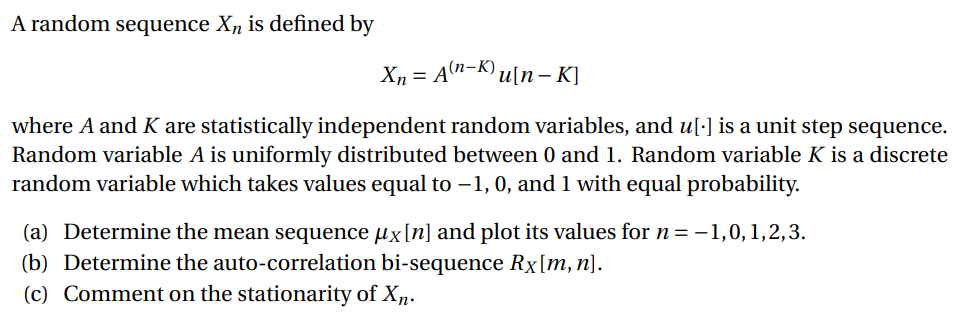 A random sequence X, is defined by
X, = A"-K) u[n – K]
where A and K are statistically independent random variables, and u[·] is a unit step sequence.
Random variable A is uniformly distributed between 0 and 1. Random variable K is a discrete
random variable which takes values equal to –1, 0, and 1 with equal probability.
(a) Determine the mean sequence µx[n] and plot its values for n= –1,0,1,2,3.
(b) Determine the auto-correlation bi-sequence Rx[m, n).
(c) Comment on the stationarity of Xn.
