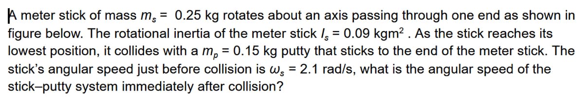 A meter stick of mass m, = 0.25 kg rotates about an axis passing through one end as shown in
figure below. The rotational inertia of the meter stick I = 0.09 kgm? . As the stick reaches its
lowest position, it collides with a m, = 0.15 kg putty that sticks to the end of the meter stick. The
stick's angular speed just before collision is w, = 2.1 rad/s, what is the angular speed of the
%3D
stick-putty system immediately after collision?
