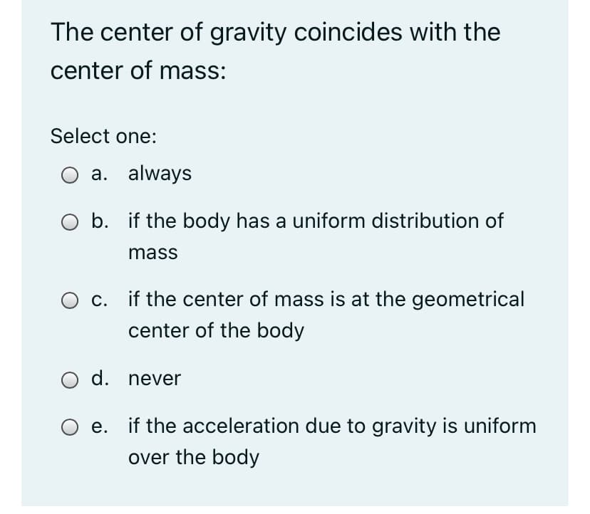 The center of gravity coincides with the
center of mass:
Select one:
a. always
O b. if the body has a uniform distribution of
mass
O c. if the center of mass is at the geometrical
center of the body
O d. never
e. if the acceleration due to gravity is uniform
over the body
