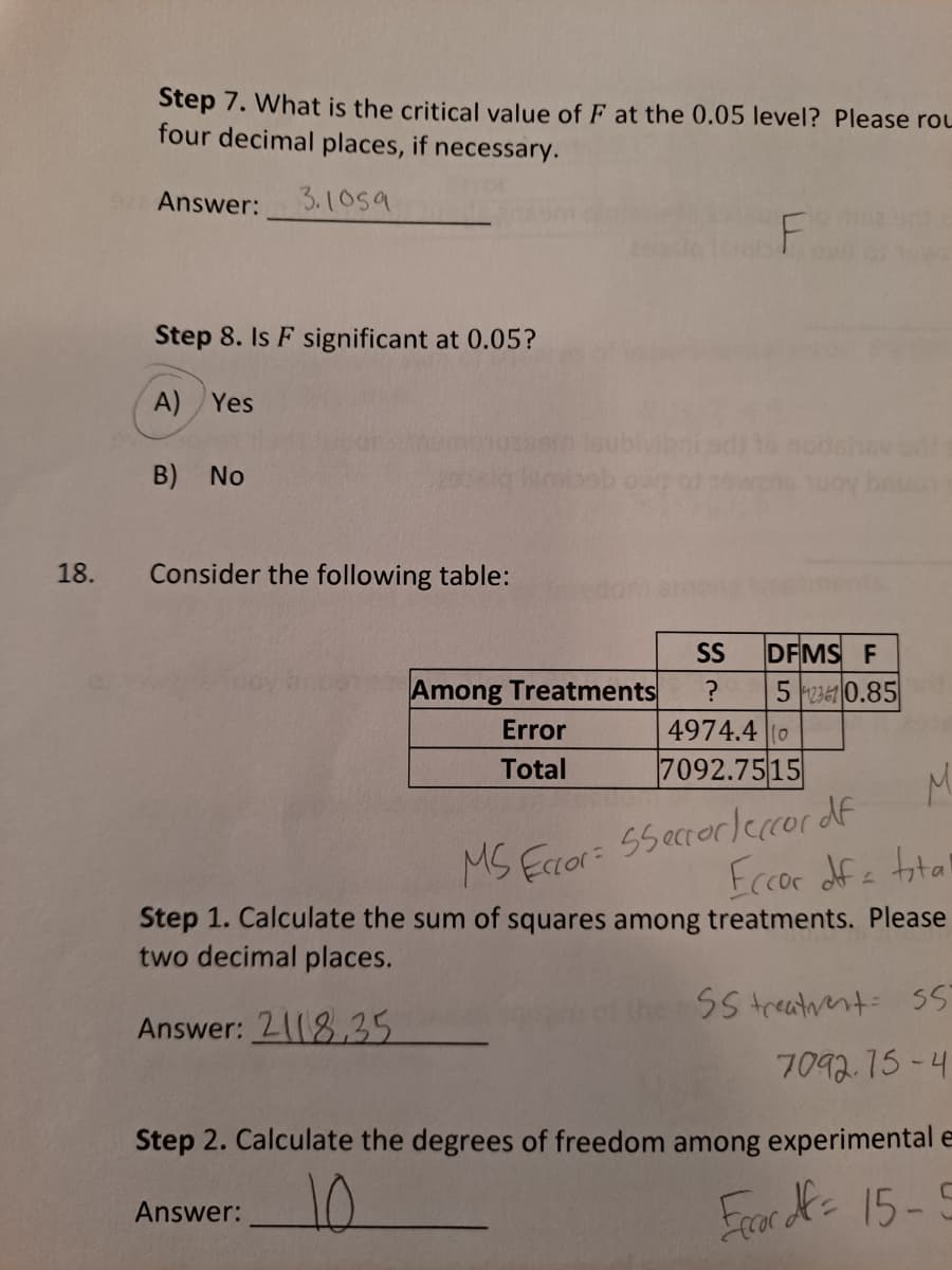 Frark 15-E
Step 7. What is the critical value of F at the 0.05 level? Please roL
four decimal places, if necessary.
Answer:
3.1059
Step 8. Is F significant at 0.05?
A) Yes
B) No
18.
Consider the following table:
SS
DFMS F
Among Treatments
5 2361 0.85
Error
4974.4 |(0
Total
7092.7515
M.
55ecrerlercor df
Eccoe dfe total
Step 1. Calculate the sum of squares among treatments. Please
MS Eccor:
two decimal places.
SS treatrent: S
Answer: 2118,35
7092.75-4
Step 2. Calculate the degrees of freedom among experimental e
Answer:
