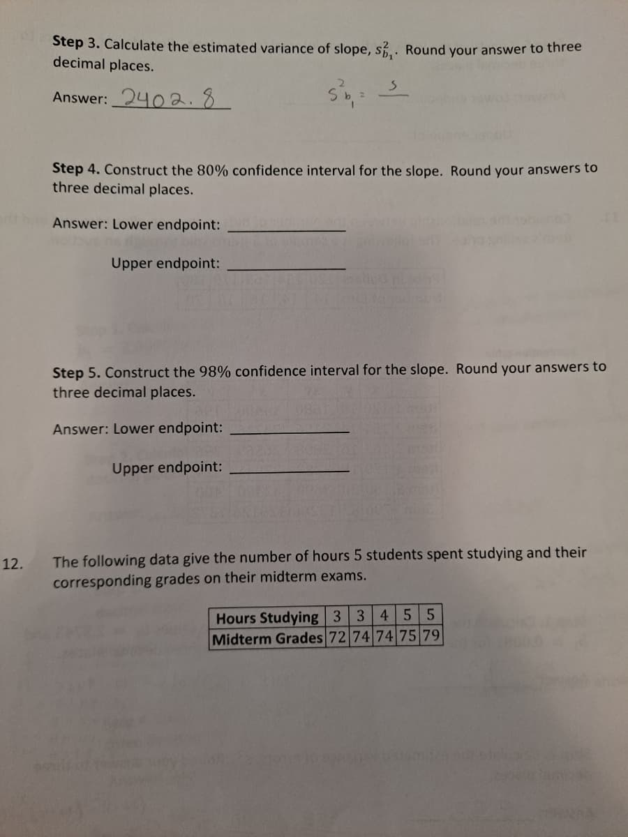 Step 3. Calculate the estimated variance of slope, s. Round your answer to three
decimal places.
Answer: 240 2.8
Step 4. Construct the 80% confidence interval for the slope. Round your answers to
three decimal places.
Answer: Lower endpoint:
Upper endpoint:
Step 5. Construct the 98% confidence interval for the slope. Round your answers to
three decimal places.
Answer: Lower endpoint:
Upper endpoint:
The following data give the number of hours 5 students spent studying and their
corresponding grades on their midterm exams.
12.
Hours Studying 3 3 4
Midterm Grades 72 74 74 75 79
5 5
