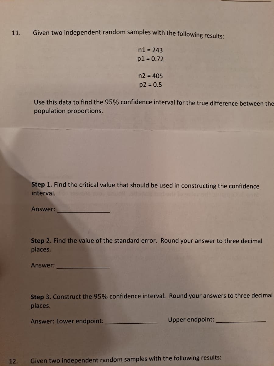 11.
Given two independent random samples with the following results:
n1 = 243
p1 = 0.72
n2 = 405
p2 = 0.5
Use this data to find the 95% confidence interval for the true difference between the
population proportions.
Step 1. Find the critical value that should be used in constructing the confidence
interval.
Answer:
Step 2. Find the value of the standard error. Round your answer to three decimal
places.
Answer:
Step 3. Construct the 95% confidence interval. Round your answers to three decimal
places.
Answer: Lower endpoint:
Upper endpoint:
12.
Given two independent random samples with the following results:
