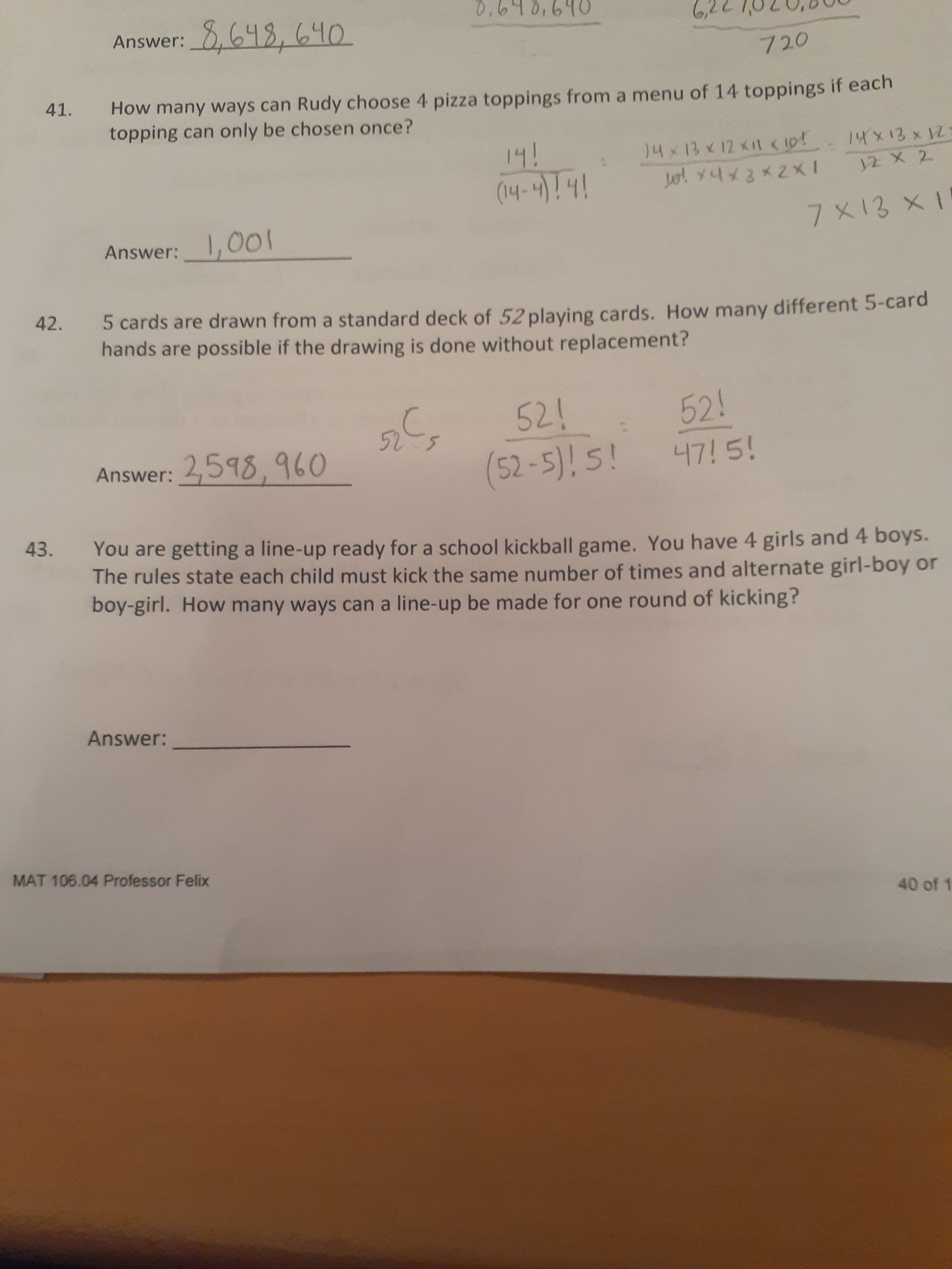 You are getting a line-up ready for a school kickball game. You have 4 girls and 4 boys.
The rules state each child must kick the same number of times and alternate girl-boy or
boy-girl. How many ways can a line-up be made for one round of kicking?
43.
Answer:
