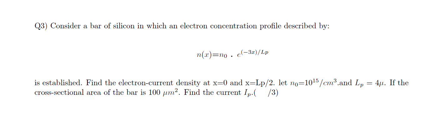 Q3) Consider a bar of silicon in which an electron concentration profile described by:
n(x)=no . e(-32)/Lp
is established. Find the electron-current density at x=0 and x=Lp/2. let no=1015/cm³.and Lp = 4,µ. If the
cross-sectional area of the bar is 100 µm². Find the current Ip.( /3)
