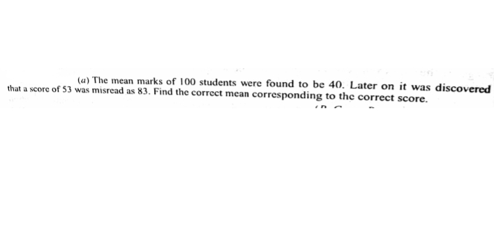 (u) The mean marks of 100 students were found to be 40. Later on it was discovered
that a score of 53 was misread as 83. Find the correct mean corresponding to the correct score.
