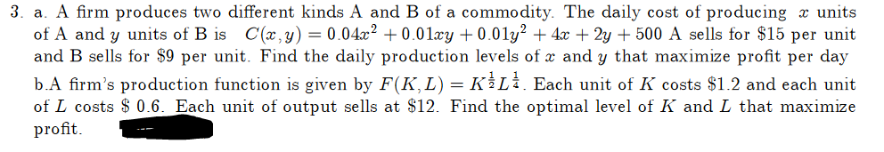 3. a. A firm produces two different kinds A and B of a commodity. The daily cost of producing units
of A and y units of B is C(x, y) = 0.04x² +0.01xy +0.01y² + 4x + 2y + 500 A sells for $15 per unit
and B sells for $9 per unit. Find the daily production levels of x and y that maximize profit per day
b.A firm's production function is given by F(K,L) = KL. Each unit of K costs $1.2 and each unit
of L costs $0.6. Each unit of output sells at $12. Find the optimal level of K and L that maximize
profit.
