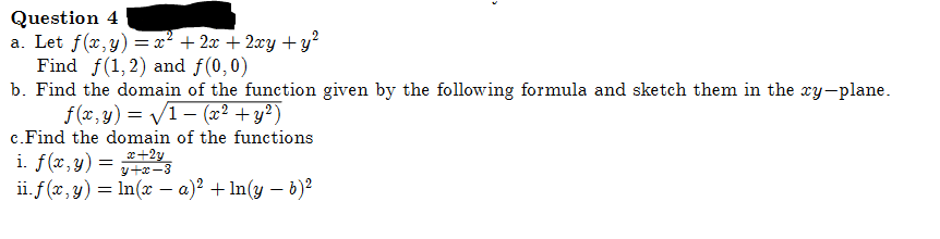 Question 4
a. Let f(x,y) = x² + 2x + 2xy + y²
Find f(1, 2) and f(0,0)
b. Find the domain of the function given by the following formula and sketch them in the xy-plane.
f(x,y)=√1 (x² + y²)
c. Find the domain of the functions
i. f(x,y)
=
x+2y
y+x-3
ii. f(x, y) = ln(x − a)² +ln(y - b)²