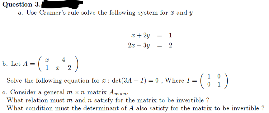 Question 3.
a. Use Cramer's rule solve the following system for x and y
b. Let A =
4
(1 2²₂)
x-2
x + 2y
2x - 3y
= 1
= 2
0
(1)
0
Solve the following equation for x : det (3A - I) = 0, Where I =
c. Consider a general m x n matrix Amxn.
What relation must m and n satisfy for the matrix to be invertible ?
What condition must the determinant of A also satisfy for the matrix to be invertible ?