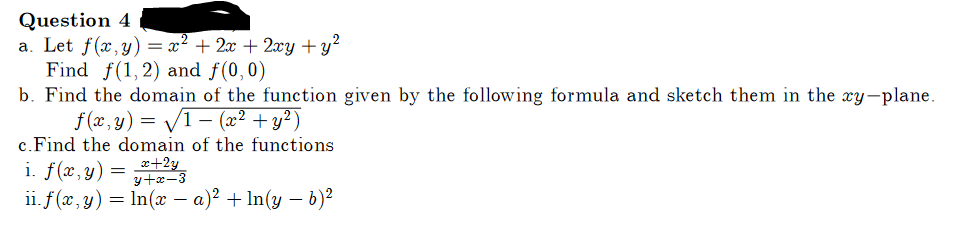 Question 4
a. Let f(x,y) = x² + 2x + 2xy + y²
Find f(1, 2) and f(0,0)
b. Find the domain of the function given by the following formula and sketch them in the xy-plane.
f(x, y) = √1 − (x² + y²)
c. Find the domain of the functions
i. f(x, y)
ii. f(x, y) = ln(x − a)² + In(y - b)²
-
=
x+2y
y+x-3