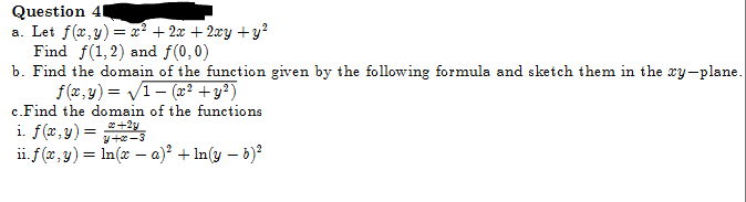 Question 4
a. Let f(x,y) = x² + 2x + 2xy + y²
Find f(1, 2) and f(0,0)
b. Find the domain of the function given by the following formula and sketch them in the xy-plane.
f(x,y)=√1 (x² + y²)
c.Find the domain of the functions
i. f(x, y) = 2+2y
+2-3
ii. f(x, y) = ln(x - a)² + In(y - b)²