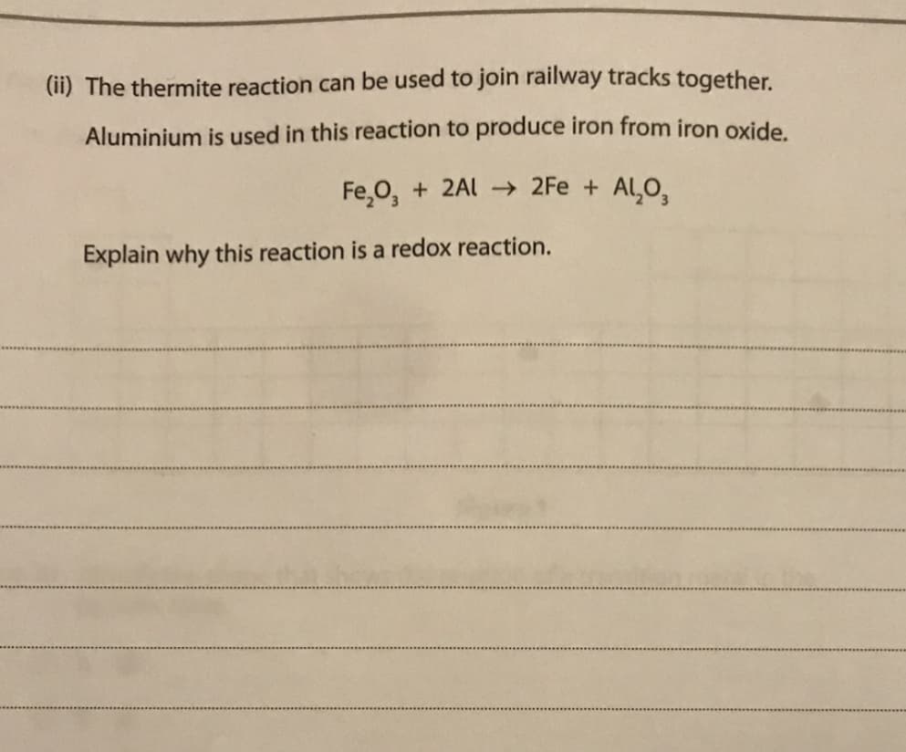 (ii) The thermite reaction can be used to join railway tracks together.
Aluminium is used in this reaction to produce iron from iron oxide.
Fe,0, + 2Al → 2Fe + Al,O,
Explain why this reaction is a redox reaction.
