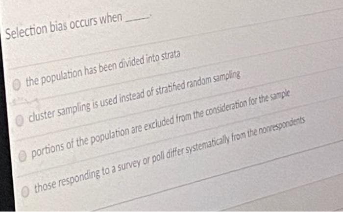 Selection bias occurs when
O the population has been divided into strata
cluster sampling is used instead of stratified random sampling
O portions of the population are excluded from the consideration for the sample
those responding to a survey or poll differ systematically from the nonrespondents
