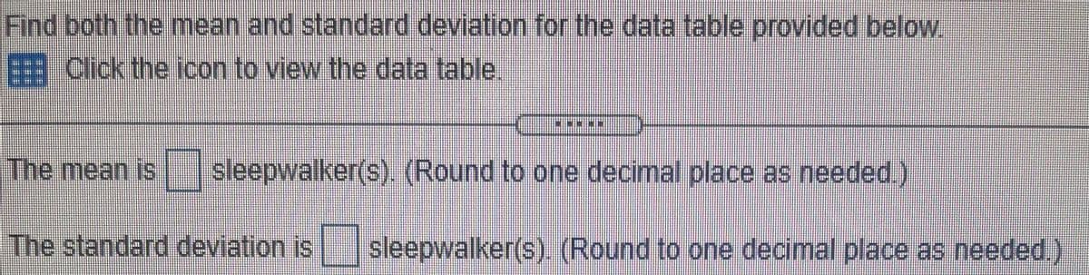 Find both the mean and standard deviation for the data table provided below.
Click the icon to view the data table.
The mean is sleepwalker(s). (Round to one decimal place as needed.)
The standard deviation is sleepwalker(s). (Round to one decimal place as needed.)
