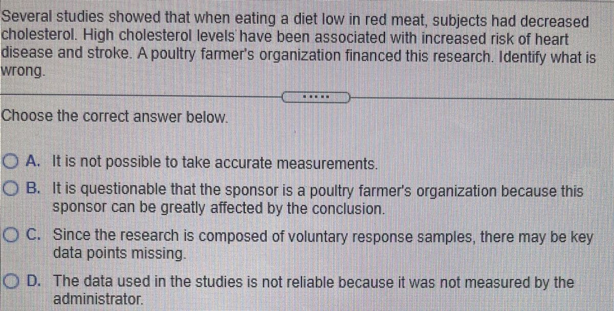 Several studies showed that when eating a diet low in red meat, subjects had decreased
cholesterol. High cholesterol levels have been associated with increased risk of heart
disease and stroke. A poultry famer's organization financed this research. ldentify what is
wrong.
Choose the correct answer below.
O A. It is not possible to take accurate measurements.
O B. It is questionable that the sponsor is a poultry farmer's organization because this
sponsor can be greatly affected by the conclusion.
O C. Since the research is composed of voluntary response samples, there may be key
data points missing.
O D. The data used in the studies is not reliable because it was not measured by the
administrator.
