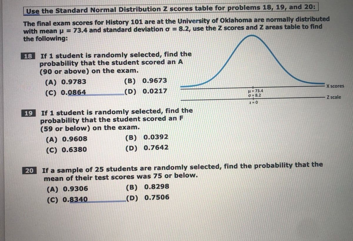 Use the Standard Normal Distribution Z scores table for problems 18, 19, and 20:
The final exam scores for History 101 are at the University of Oklahoma are normally distributed
with meanp = 73.4 and standard deviation o = 8.2, use the Z scores and Z areas table to find
the following:
%3D
If 1 student is randomly selected, find the
probability that the student scored an A
(90 or above) on the exam.
18
(A) 0.9783
(B) 0.9673
(C) 0.0864
(D) 0.0217
X scores
H= 73.4
O = 8.2
Z scale
z =0
If 1 student is randomly selected, find the
probability that the student scored an F
(59 or below) on the exam.
19
(A) 0.9608
(В) 0.0392
(C) 0.6380
(D) 0.7642
If a sample of 25 students are randomly selected, find the probability that the
mean of their test scores was 75 or below.
20
(A) 0.9306
(B) 0.8298
(C) 0.8340
(D) 0.7506
