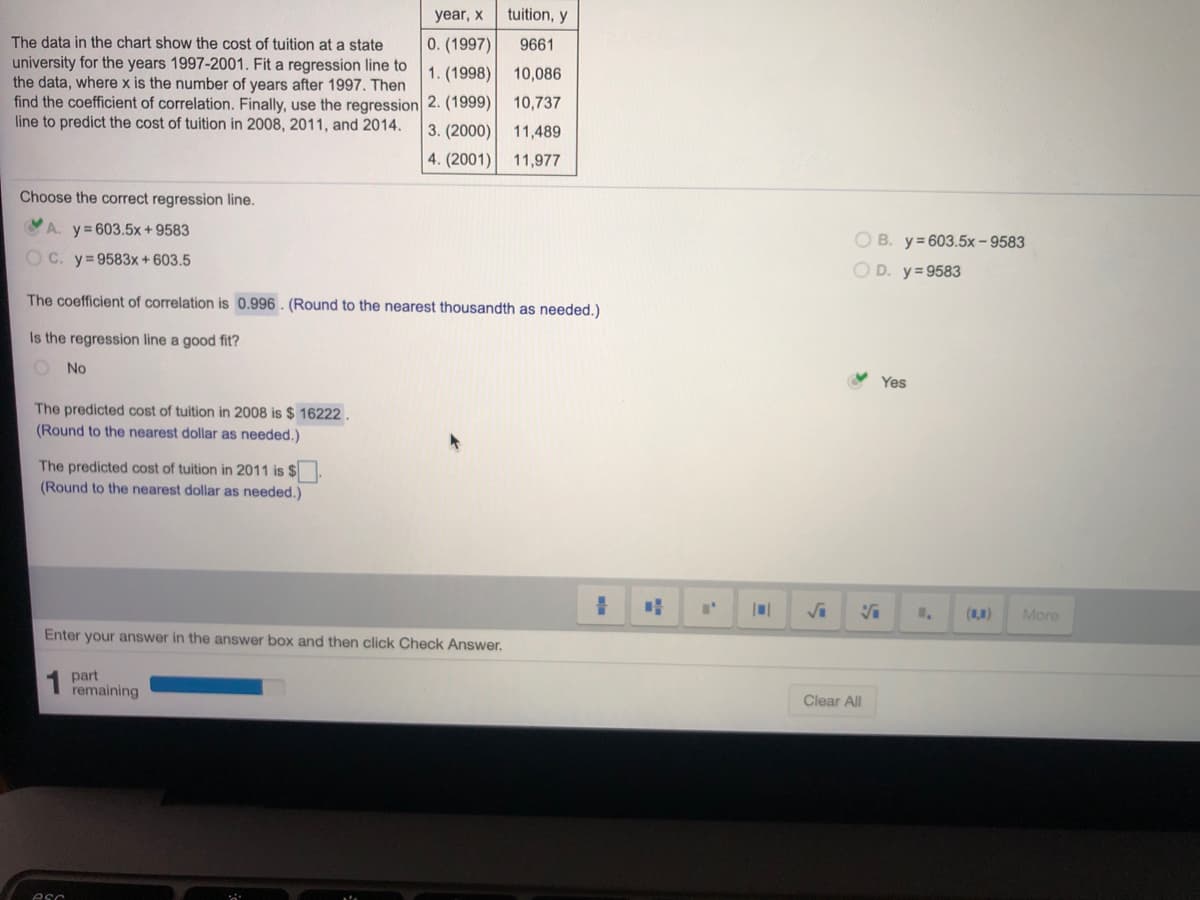 Choose the correct regression line.
A. y= 603.5x + 9583
O C. y=9583x+603.5
The coefficient of correlation is 0.996. (Round to the nearest thousandth as needed.)
Is the regression line a good fit?
No
The predicted cost of tuition in 2008 is $ 16222.
(Round to the nearest dollar as needed.)
The predicted cost of tuition in 2011 is $
(Round to the nearest dollar as needed.)
