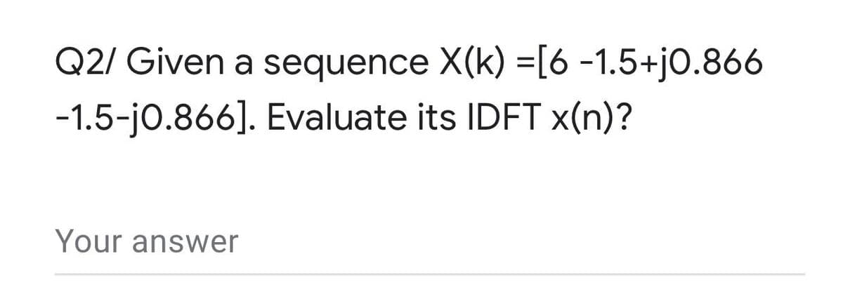 Q2/ Given a sequence X(k) =[6 -1.5+jO.866
-1.5-jo.866]. Evaluate its IDFT x(n)?
Your answer
