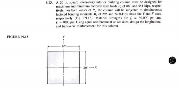9.13. A 20 in. square lower-story interior building column must be designed for
maximum and minimum factored axial loads P, of 880 and 551 kips, respec-
tively. For both values of P. the column will be subjected to simultaneous
factored bending moments M, of 295 and 24 ft-kips about the Y and X axes,
respectively (Fig. P9.13). Material strengths are f, = 60,000 psi and
f = 4000 psi. Using equal reinforcement on all sides, design the longitudinal
and transverse reinforcement for this column.
FIGURE P9.13
20
20 X
