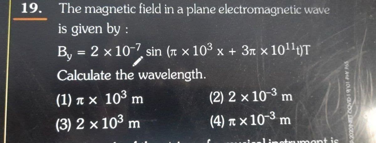 19.
The magnetic field in a plane electromagnetic wave
is given by :
B, = 2 x 10-7 sin (r × 10³ x + 3n x 1011t)T
%3D
Calculate the wavelength.
(1) n x 10³ m
(2) 2 x 10-3
m
(3) 2 x 103 m
(4) n x 10-3 m
mont is
2020NEET COVD-1901 PHY R6S
