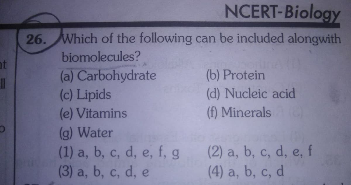 NCERT-Biology
26. Which of the following can be included alongwith
biomolecules?
nt
(a) Carbohydrate
(c) Lipids
(e) Vitamins
(b) Protein
(d) Nucleic acid
(f) Minerals
1|
(g) Water
(1) a, b, c, d, e, f, g
(3) a, b, c, d, e
(2) a, b, c, d, e, f
(4) a, b, c, d
