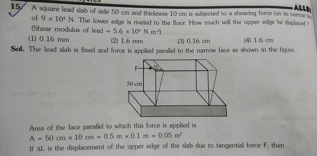 15
ALLA
A square lead slab of side 50 cm and thickness 10 cm is subjected to a shearing force (on its narrow fa
of 9 x 104 N. The lower edge is riveted to the floor. How much will the upper edge be displaced ?
(Shear modulus of lead
5.6 x 109 N m2)
%3D
(1) 0.16 mm
(2) 1.6 mm
(3) 0.16 cm
(4) 1.6 cm
Sol. The lead slab is fixed and force is applied parallel to the narrow face as shown in the figure.
F-
AL
50 cm
Area of the face parallel to which this force is applied is
0.5 m x 0.1 m = 0.05 m?
A =
50 cm x 10 cm =
If AL is the displacement of the upper edge of the slab due to tangential force F, then
