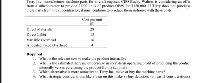 Terry Inc. manufactures machine parts for aircraft engines. CEO Bucky Walters is considering an offer
from a subcontractor to provide 2,000 units of product OP89 for $120,000. If Terry does not purchase
these parts from the subcontractor, it must continue to produce them in-house with these costs:
Cost per unit
(S)
Direct Materials
28
Direct Labor
18
Variable Overhead
16
Allocated Fixed Overhead
4
Required
1. What is the relevant cost to make the product internally?
2. What is the estimated increase or decrease in short-term operating profit of producing the product
internally versus purchasing the product from a supplier?
3. Which alternative is more attractive to Terry Inc, make or buy the machine parts?
4. What strategic considerations likely bear on this make vs buy decision? (at least 2 considerations)
