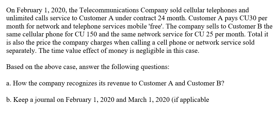On February 1, 2020, the Telecommunications Company sold cellular telephones and
unlimited calls service to Customer A under contract 24 month. Customer A pays CU30 per
month for network and telephone services mobile 'free'. The company sells to Customer B the
same cellular phone for CU 150 and the same network service for CU 25 per month. Total it
is also the price the company charges when calling a cell phone or network service sold
separately. The time value effect of money is negligible in this case.
Based on the above case, answer the following questions:
a. How the company recognizes its revenue to Customer A and Customer B?
b. Keep a journal on February 1, 2020 and March 1, 2020 (if applicable
