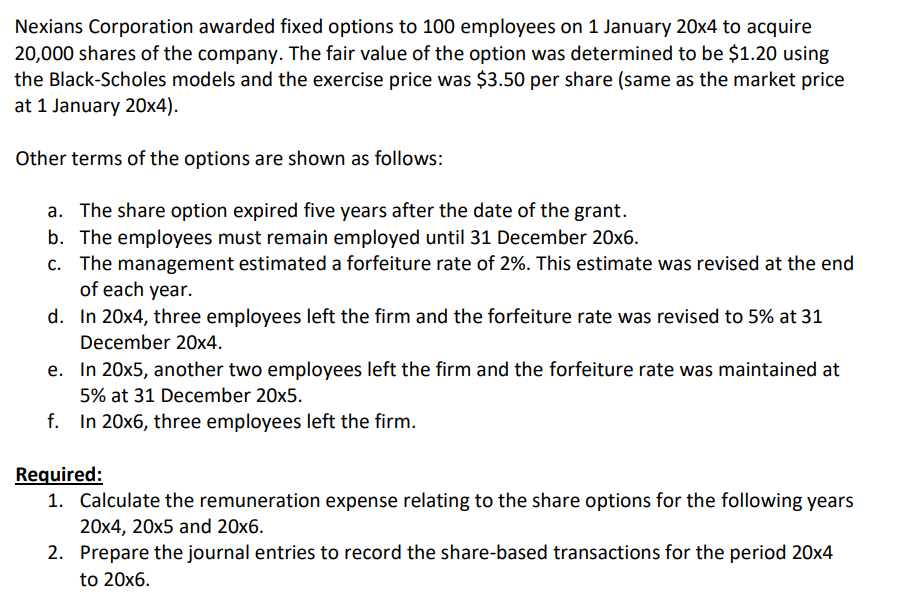 Nexians Corporation awarded fixed options to 100 employees on 1 January 20x4 to acquire
20,000 shares of the company. The fair value of the option was determined to be $1.20 using
the Black-Scholes models and the exercise price was $3.50 per share (same as the market price
at 1 January 20x4).
Other terms of the options are shown as follows:
a. The share option expired five years after the date of the grant.
b. The employees must remain employed until 31 December 20x6.
c. The management estimated a forfeiture rate of 2%. This estimate was revised at the end
of each year.
d. In 20x4, three employees left the firm and the forfeiture rate was revised to 5% at 31
December 20x4.
e. In 20x5, another two employees left the firm and the forfeiture rate was maintained at
5% at 31 December 20x5.
f. In 20x6, three employees left the firm.
Required:
1. Calculate the remuneration expense relating to the share options for the following years
20x4, 20x5 and 20x6.
2. Prepare the journal entries to record the share-based transactions for the period 20x4
to 20x6.

