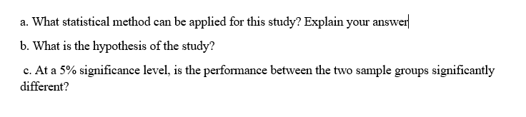 a. What statistical method can be applied for this study? Explain your answer
b. What is the hypothesis of the study?
c. At a 5% significance level, is the performance between the two sample groups significantly
different?

