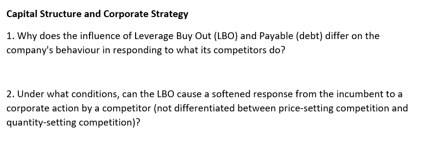 Capital Structure and Corporate Strategy
1. Why does the influence of Leverage Buy Out (LBO) and Payable (debt) differ on the
company's behaviour in responding to what its competitors do?
2. Under what conditions, can the LBO cause a softened response from the incumbent to a
corporate action by a competitor (not differentiated between price-setting competition and
quantity-setting competition)?
