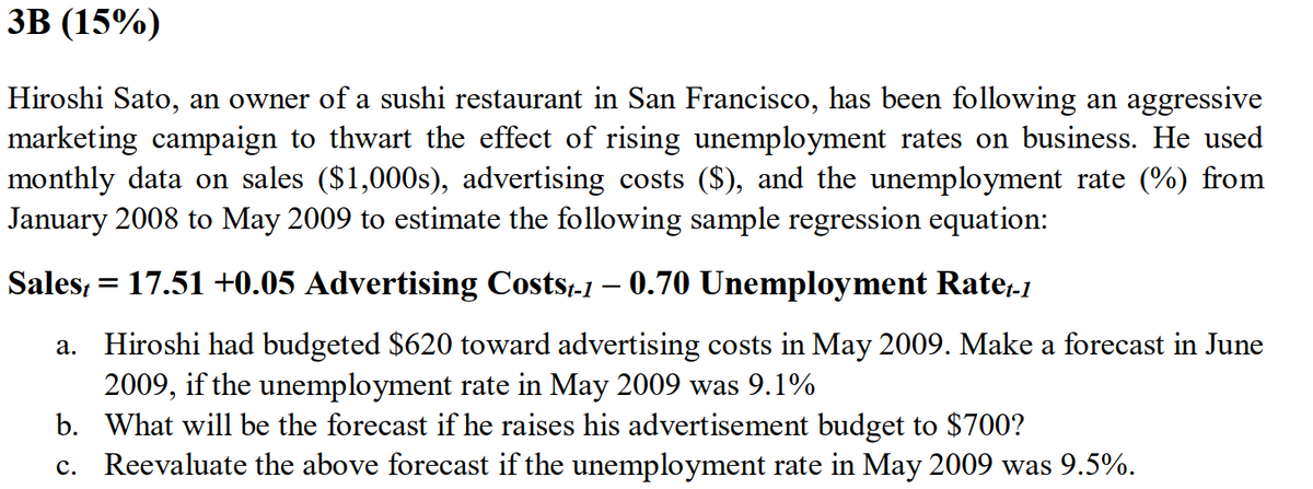 ЗВ (15%)
Hiroshi Sato, an owner of a sushi restaurant in San Francisco, has been following an aggressive
marketing campaign to thwart the effect of rising unemployment rates on business. He used
monthly data on sales ($1,000s), advertising costs ($), and the unemployment rate (%) from
January 2008 to May 2009 to estimate the following sample regression equation:
Sales, = 17.51 +0.05 Advertising Costs-1 – 0.70 Unemployment Rate.1
Hiroshi had budgeted $620 toward advertising costs in May 2009. Make a forecast in June
2009, if the unemployment rate in May 2009 was 9.1%
b. What will be the forecast if he raises his advertisement budget to $700?
c. Reevaluate the above forecast if the unemployment rate in May 2009 was 9.5%.
а.
