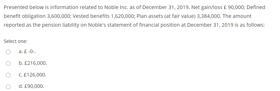 Presented below is information related to Noble Inc. as of December 31, 2019. Net gain/loss £ 90,000; Defined
benefit obligation 3,600,000; Vested benefits 1,620,000; Plan assets (at fair value) 3,384,000. The amount
reported as the pension liability on Noble's statement of financial position at December 31, 2019 is as follows:
Select one:
a. £ -0-.
b. £216,000.
C. £126,000.
d. £90,000.
