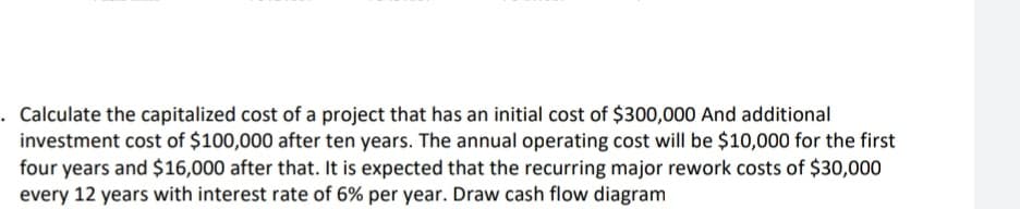 . Calculate the capitalized cost of a project that has an initial cost of $300,000 And additional
investment cost of $100,000 after ten years. The annual operating cost will be $10,000 for the first
four years and $16,000 after that. It is expected that the recurring major rework costs of $30,000
every 12 years with interest rate of 6% per year. Draw cash flow diagram
