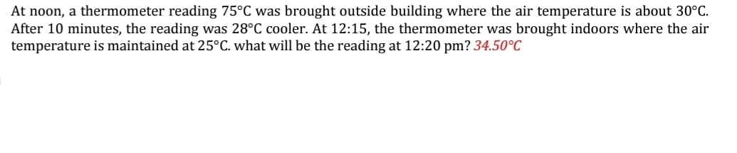 At noon, a thermometer reading 75°C was brought outside building where the air temperature is about 30°C.
After 10 minutes, the reading was 28°C cooler. At 12:15, the thermometer was brought indoors where the air
temperature is maintained at 25°C. what will be the reading at 12:20 pm? 34.50°C
