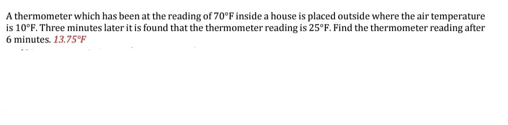 A thermometer which has been at the reading of 70°F inside a house is placed outside where the air temperature
is 10°F. Three minutes later it is found that the thermometer reading is 25°F. Find the thermometer reading after
6 minutes. 13.75°F
