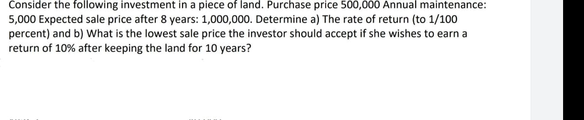 Consider the following investment in a piece of land. Purchase price 500,000 Annual maintenance:
5,000 Expected sale price after 8 years: 1,000,000. Determine a) The rate of return (to 1/100
percent) and b) What is the lowest sale price the investor should accept if she wishes to earn a
return of 10% after keeping the land for 10 years?
