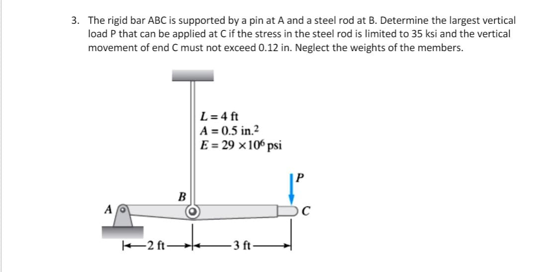 3. The rigid bar ABC is supported by a pin at A and a steel rod at B. Determine the largest vertical
load P that can be applied at C if the stress in the steel rod is limited to 35 ksi and the vertical
movement of end C must not exceed 0.12 in. Neglect the weights of the members.
L = 4 ft
A = 0.5 in.2
E = 29 ×106 psi
B
2 ft
3 ft
