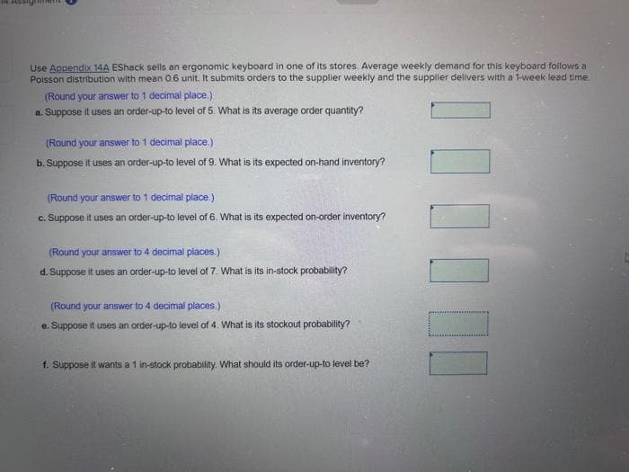 Use Appendix 14A EShack sells an ergonomic keyboard in one of its stores. Average weekly demand for this keyboard follows a
Poisson distribution with mean 0.6 unit. It submits orders to the supplier weekly and the supplier delivers with a 1-week lead time.
(Round your answer to 1 decimal place.)
a. Suppose it uses an order-up-to level of 5. What is its average order quantity?
(Round your answer to 1 decimal place.)
b. Suppose it uses an order-up-to level of 9. What is its expected on-hand inventory?
(Round your answer to 1 decimal place.)
c. Suppose it uses an order-up-to level of 6. What is its expected on-order inventory?
(Round your answer to 4 decimal places.)
d. Suppose it uses an order-up-to level of 7. What is its in-stock probability?
(Round your answer to 4 decimal places.)
e. Suppose it uses an order-up-to level of 4. What is its stockout probability?
f. Suppose it wants a 1 in-stock probability. What should its order-up-to level be?
| | | | ||