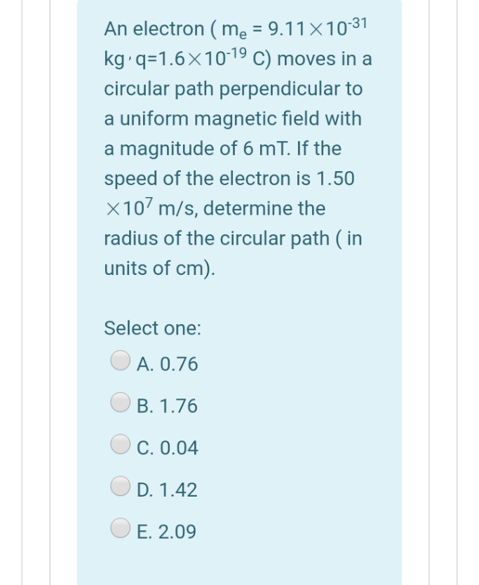 An electron ( me = 9.11×1031
kg q=1.6x10-19 C) moves in a
circular path perpendicular to
a uniform magnetic field with
a magnitude of 6 mT. If the
speed of the electron is 1.50
X107 m/s, determine the
radius of the circular path ( in
units of cm).
Select one:
А. О.76
В. 1.76
C. 0.04
D. 1.42
E. 2.09
