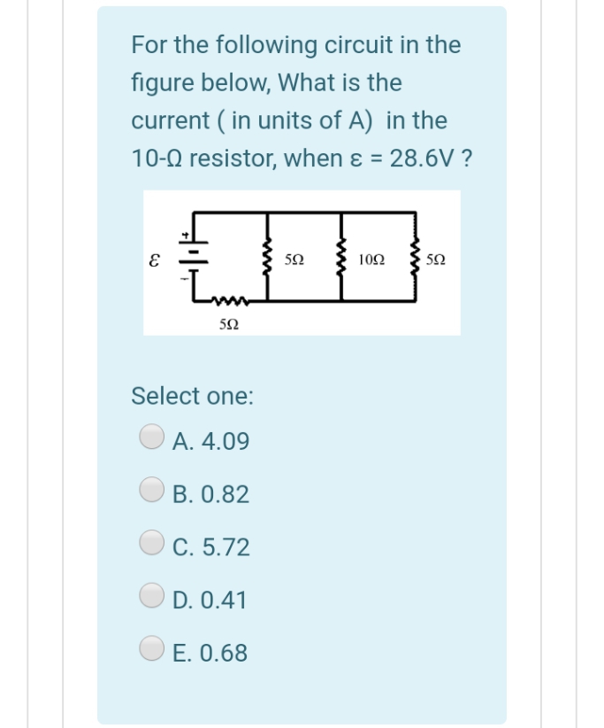 For the following circuit in the
figure below, What is the
current ( in units of A) in the
10-0 resistor, when ɛ = 28.6V ?
50
102
50
5Ω
Select one:
А. 4.09
B. 0.82
C. 5.72
D. 0.41
E. 0.68
ww

