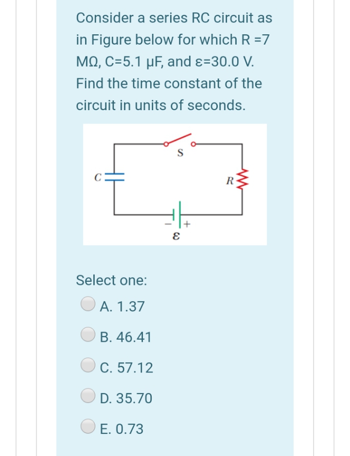 Consider a series RC circuit as
in Figure below for which R =7
MO, C=5.1 µF, and ɛ=30.0 V.
Find the time constant of the
circuit in units of seconds.
S
R
Select one:
А. 1.37
B. 46.41
C. 57.12
D. 35.70
E. 0.73
