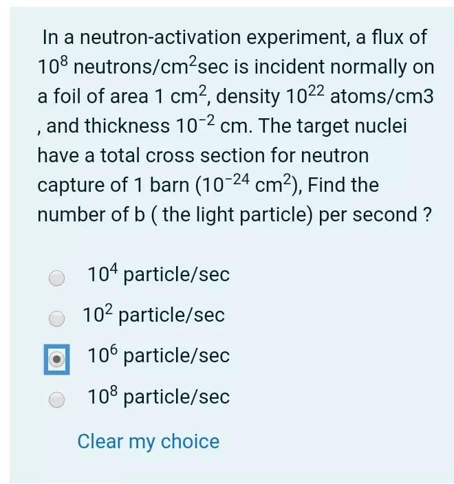 In a neutron-activation experiment, a flux of
108 neutrons/cm2sec is incident normally on
a foil of area 1 cm?, density 1022 atoms/cm3
, and thickness 10-2 cm. The target nuclei
have a total cross section for neutron
capture of 1 barn (10-24 cm2), Find the
number of b ( the light particle) per second ?
104 particle/sec
102 particle/sec
106 particle/sec
108 particle/sec
Clear my choice

